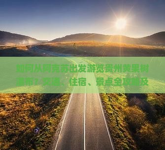 如何从阿克苏出发游览贵州黄果树瀑布？交通、住宿、景点全攻略及旅行疑问解答
