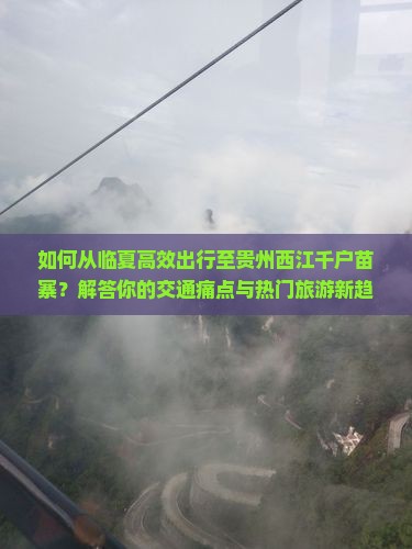 如何从临夏高效出行至贵州西江千户苗寨？解答你的交通痛点与热门旅游新趋势！