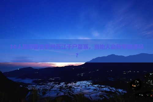 30人旅游团去贵州西江千户苗寨，当地人会热情接待吗？