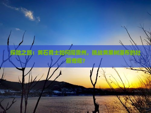 探险之旅：黄石勇士如何闯贵州，挑战黄果树瀑布的壮丽奇观？