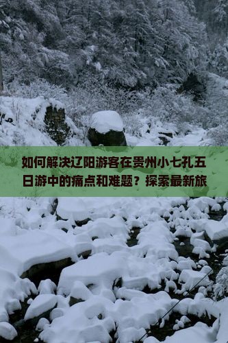 如何解决辽阳游客在贵州小七孔五日游中的痛点和难题？探索最新旅游热词攻略！
