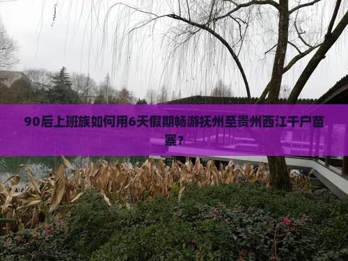 90后上班族如何用6天假期畅游抚州至贵州西江千户苗寨？