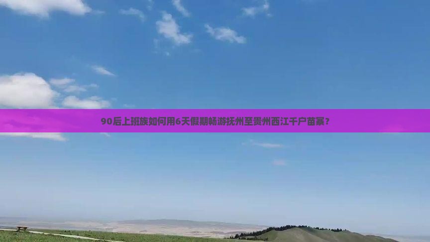 90后上班族如何用6天假期畅游抚州至贵州西江千户苗寨？