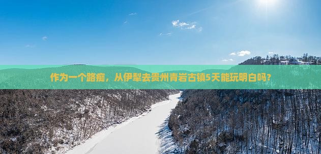 作为一个路痴，从伊犁去贵州青岩古镇5天能玩明白吗？