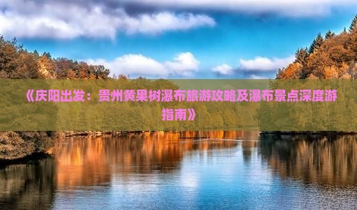 《庆阳出发:贵州黄果树瀑布旅游攻略及瀑布景点深度游指南》 《庆阳出发:贵州黄果树瀑布旅游攻略及瀑布景点深度游指南》