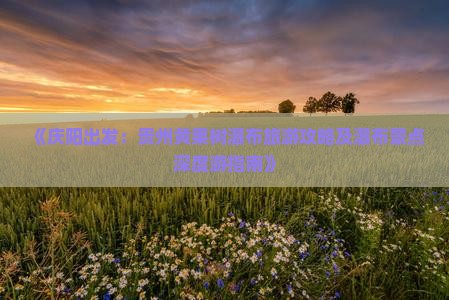 《庆阳出发:贵州黄果树瀑布旅游攻略及瀑布景点深度游指南》 《庆阳出发:贵州黄果树瀑布旅游攻略及瀑布景点深度游指南》
