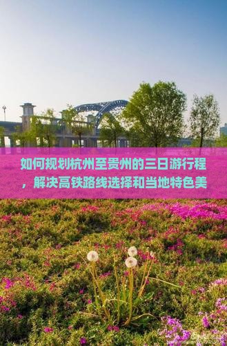 如何规划杭州至贵州的三日游行程,解决高铁路线选择和当地特色美食体验的痛点? 如何规划杭州至贵州的三日游行程,解决高铁路线选择和当地特色美食体验的痛点?