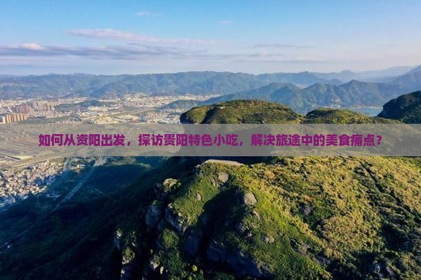 如何从资阳出发，探访贵阳特色小吃，解决旅途中的美食痛点？