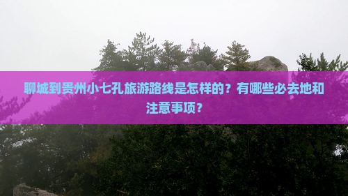 聊城到贵州小七孔旅游路线是怎样的？有哪些必去地和注意事项？