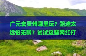 广元去贵州哪里玩？路途太远怕无聊？试试这些网红打卡地
