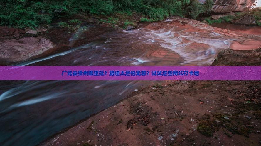 广元去贵州哪里玩？路途太远怕无聊？试试这些网红打卡地