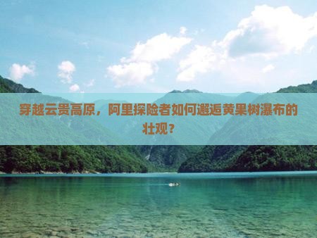 穿越云贵高原，阿里探险者如何邂逅黄果树瀑布的壮观？