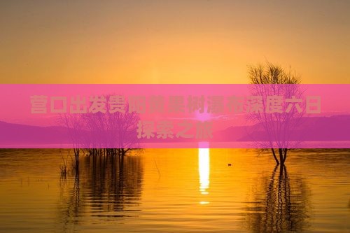 营口出发贵阳黄果树瀑布深度六日探索之旅