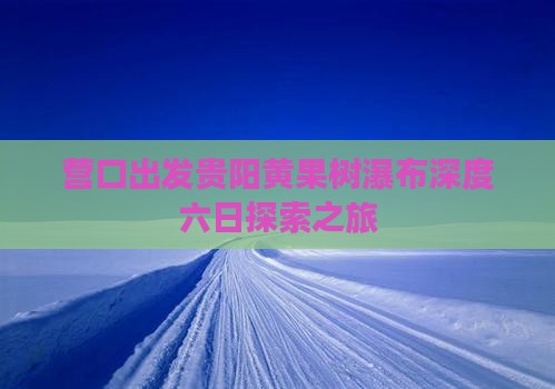 营口出发贵阳黄果树瀑布深度六日探索之旅