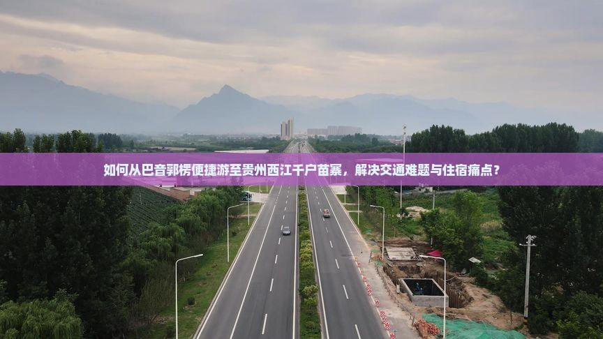 如何从巴音郭楞便捷游至贵州西江千户苗寨，解决交通难题与住宿痛点？