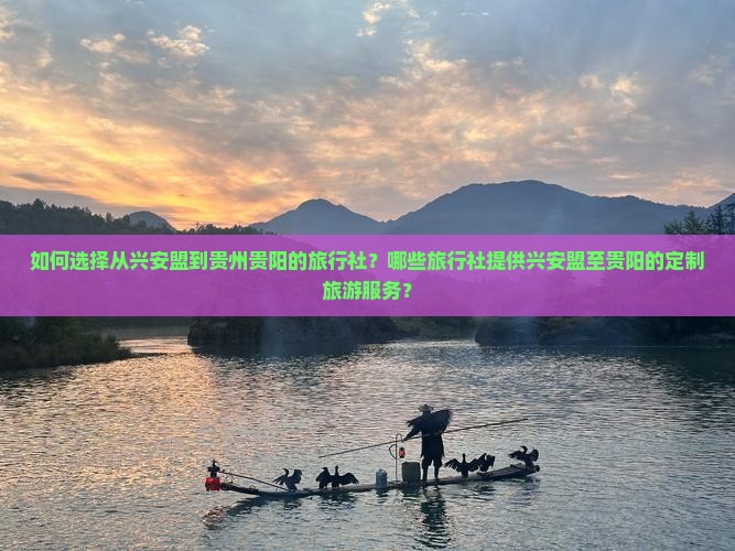 如何选择从兴安盟到贵州贵阳的旅行社？哪些旅行社提供兴安盟至贵阳的定制旅游服务？