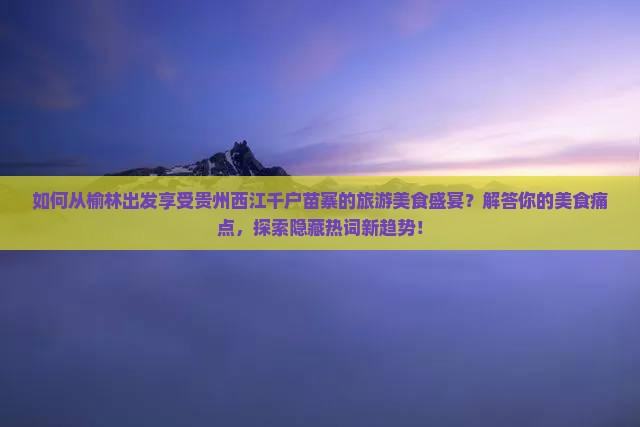 如何从榆林出发享受贵州西江千户苗寨的旅游美食盛宴？解答你的美食痛点，探索隐藏热词新趋势！