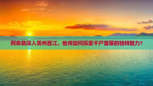 阿泰勒深入贵州西江，他将如何探索千户苗寨的独特魅力？