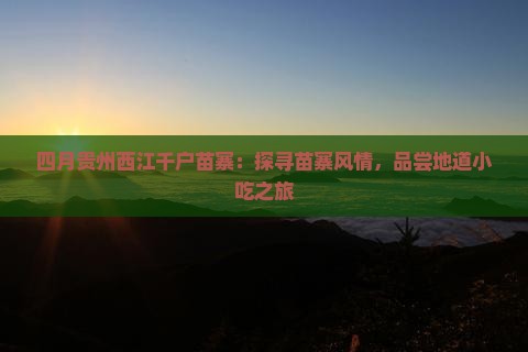 四月贵州西江千户苗寨：探寻苗寨风情，品尝地道小吃之旅