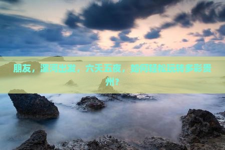 朋友，漯河出发，六天五夜，如何轻松玩转多彩贵州？