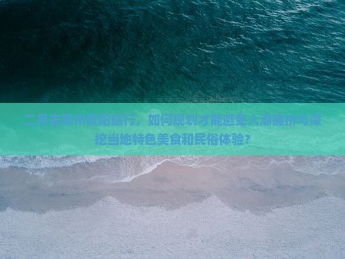 二月去贵州贵阳旅行，如何规划才能避免人潮拥挤与深挖当地特色美食和民俗体验？