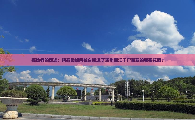 探险者的足迹：阿泰勒如何独自闯进了贵州西江千户苗寨的秘密花园？