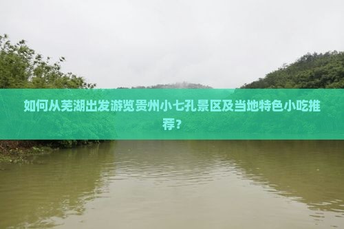 如何从芜湖出发游览贵州小七孔景区及当地特色小吃推荐？
