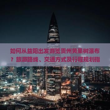 如何从益阳出发游览贵州黄果树瀑布？旅游路线、交通方式及行程规划指南
