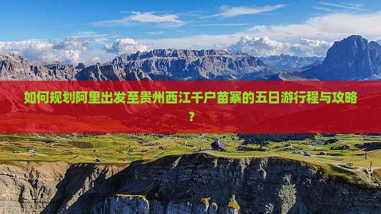 如何规划阿里出发至贵州西江千户苗寨的五日游行程与攻略？