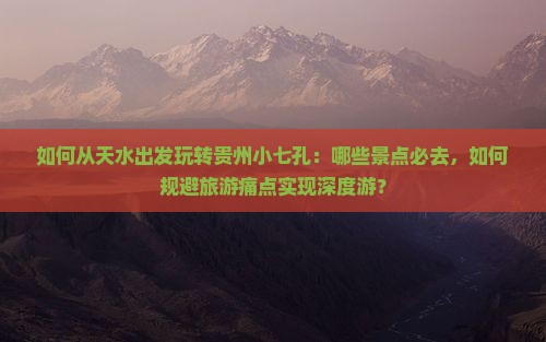 如何从天水出发玩转贵州小七孔：哪些景点必去，如何规避旅游痛点实现深度游？