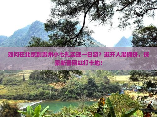 如何在北京到贵州小七孔实现一日游？避开人潮拥挤，探索新晋网红打卡地！