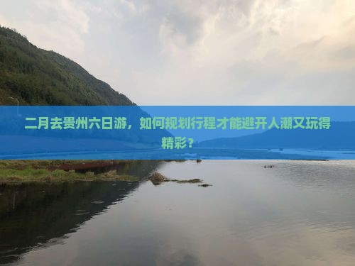 二月去贵州六日游，如何规划行程才能避开人潮又玩得精彩？