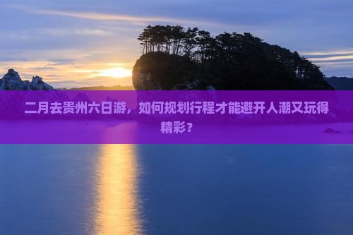 二月去贵州六日游，如何规划行程才能避开人潮又玩得精彩？