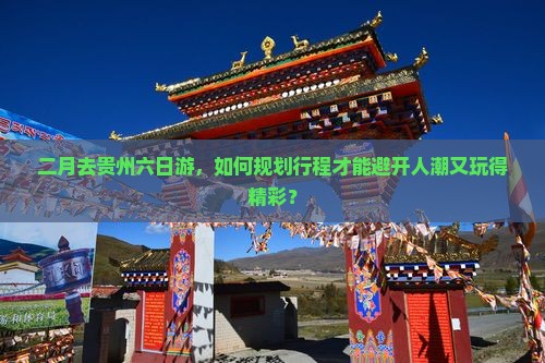 二月去贵州六日游，如何规划行程才能避开人潮又玩得精彩？