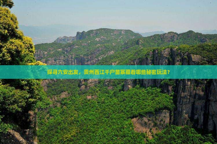探寻六安出发，贵州西江千户苗寨藏着哪些秘密玩法？