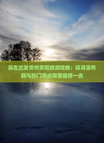 崇左出发贵州贵阳旅游攻略：探寻瀑布群与热门景点哪里值得一去