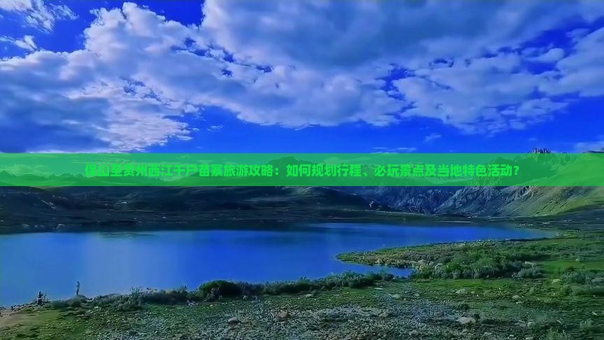 保山至贵州西江千户苗寨旅游攻略：如何规划行程、必玩景点及当地特色活动？