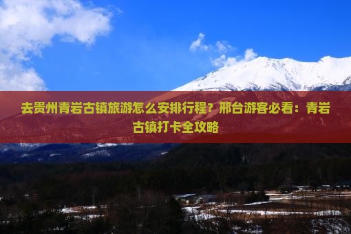 去贵州青岩古镇旅游怎么安排行程？邢台游客必看：青岩古镇打卡全攻略