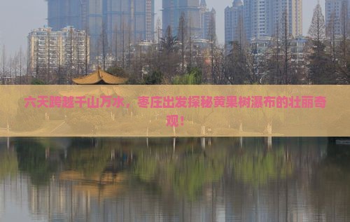 六天跨越千山万水，枣庄出发探秘黄果树瀑布的壮丽奇观！