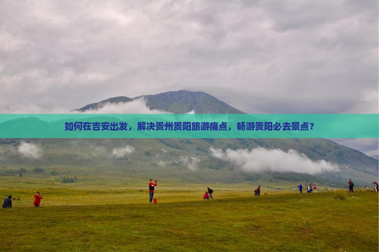 如何在吉安出发，解决贵州贵阳旅游痛点，畅游贵阳必去景点？