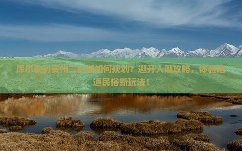 库尔勒到贵州二日游如何规划？避开人潮攻略，体验地道民俗新玩法！