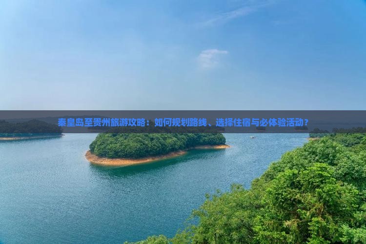 秦皇岛至贵州旅游攻略：如何规划路线、选择住宿与必体验活动？