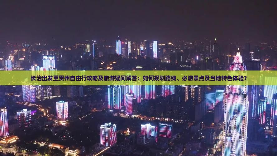 长治出发至贵州自由行攻略及旅游疑问解答：如何规划路线、必游景点及当地特色体验？
