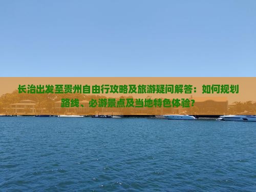长治出发至贵州自由行攻略及旅游疑问解答：如何规划路线、必游景点及当地特色体验？
