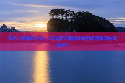 作为一名旅行小白，3天2夜宁德出发如何畅游贵阳必看景点？