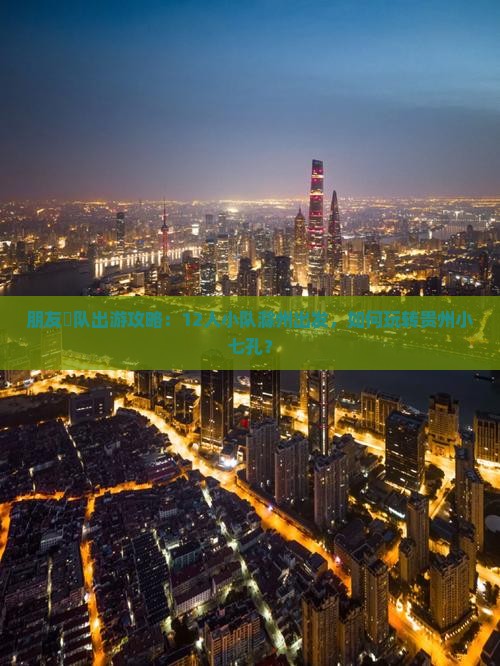 朋友團队出游攻略：12人小队滁州出发，如何玩转贵州小七孔？