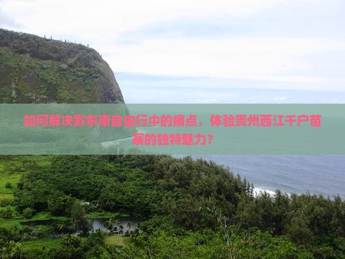 如何解决黔东南自由行中的痛点，体验贵州西江千户苗寨的独特魅力？