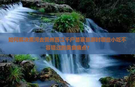 如何解决黑河去贵州西江千户苗寨旅游时哪些小吃不容错过的美食痛点？