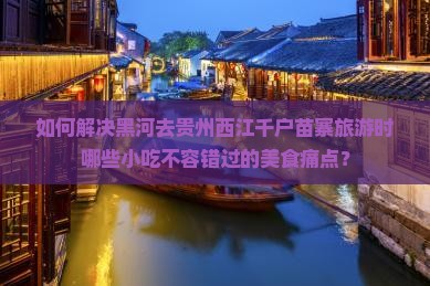 如何解决黑河去贵州西江千户苗寨旅游时哪些小吃不容错过的美食痛点？