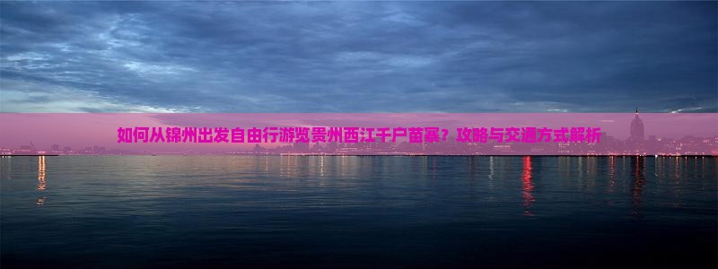 如何从锦州出发自由行游览贵州西江千户苗寨？攻略与交通方式解析